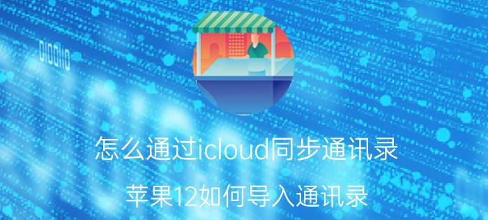 怎么通过icloud同步通讯录 苹果12如何导入通讯录？